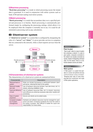 (2)Real-time processing
“Real-time processing” is a mode in which processing occurs the instant
data is generated. It is used in conjunction with online systems such as
bank ATM and train seating reservation systems.
(3)Batch processing
“Batch processing” is a mode that accumulates data over a specified peri-
od and processes it in batches. Batch processing is automatically per-
formed simply by configuring the processing settings, which allows it to
be employed when the computer is normally not in use. It is used for ad-
ministrative processing such as pay calculations.




                                                                                                                                      Chapter 8
 4     Client/server system
A “client/server system” is a system that is configured by designating the
roles of a “server” and “client.” A server provides services to computers




                                                                                                                                      Computer system
that are connected to the network, while a client requests services from the
server.
                                                                                           Reference

                                       Server                                            Peer to peer
                                                                                         “Peer to peer” refers to a type of system
                                                                                         that comprises a network. In a peer to
                                                      Printer
                                                                                         peer system, computers connected to
                            Data                                                         the network are mutually connected as
                                                                                         equals, instead of designating individual
         Provide services                                       Provide services         roles. For this reason, there is no dis-
                                                                                         tinction between servers and clients.

                                   Request services                                        Reference

                                       Client                                            Web system
                                                                                         A “Web system” is a system that oper-
                                                                                         ates on a server and performs two-way
(1)Characteristics of client/server systems                                              communications using a browser.
The characteristics of a client/server system are summarized below.                      “Shopping carts” seen on many shop-
                                                                                         ping sites and “e-mail forms” are a type
     Characteristic                             Description                              of Web system applications.
 Reduced load on       Roles are divided (processing is distributed) between client
 system                and server, reducing the load on the system.
 Reduced installa-     Use of hardware resources (printers, hard disk drives, etc.) is
 tion cost             shared, reducing installation costs.
 Improved efficiency   Use of software resources (files, etc.) is shared, improving
 of work               work efficiency by retrieving necessary data when needed and
                       processing.
 Ease of system        Servers and clients can be added easily.
 expansion
 Increased complex-    Hardware and software resources must be managed for each
 ity of system         server and client, increasing complexity the more the scale of
 management            the system increases. Also difficult to isolate the cause and
                       responsibility if an issue arises.




                                                                                                                                     206
 