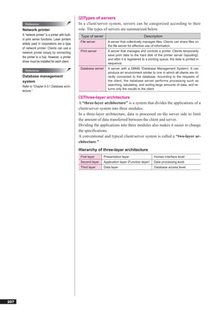 (2)Types of servers
        Reference                                    In a client/server system, servers can be categorized according to their
      Network printer                                role. The types of servers are summarized below.
      A “network printer” is a printer with built-    Type of sever                                  Description
      in print server functions. Laser printers
                                                      File server         A server that collectively manages ﬁles. Clients can share ﬁles on
      widely used in corporations are a type
                                                                          the ﬁle server for effective use of information.
      of network printer. Clients can use a
      network printer simply by connecting            Print server        A server that manages and controls a printer. Clients temporarily
                                                                          save print data to the hard disk of the printer server (spooling),
      the printer to a hub. However, a printer
                                                                          and after it is registered to a printing queue, the data is printed in
      driver must be installed for each client.
                                                                          sequence.
                                                      Database server     A server with a DBMS (Database Management System). It can
        Reference
                                                                          produce an environment similar to one in which all clients are di-
      Database management                                                 rectly connected to the database. According to the requests of
      system                                                              the client, the database server performs processing such as
                                                                          searching, tabulating, and sorting large amounts of data, and re-
      Refer to “Chapter 9-3-1 Database archi-
                                                                          turns only the results to the client.
      tecture.”
                                                     (3)Three-layer architecture
                                                     A “three-layer architecture” is a system that divides the applications of a
                                                     client/server system into three modules.
                                                     In a three-layer architecture, data is processed on the server side to limit
                                                     the amount of data transferred between the client and server.
                                                     Dividing the applications into three modules also makes it easier to change
                                                     the speciﬁcations.
                                                     A conventional and typical client/server system is called a “two-layer ar-
                                                     chitecture.”
                                                     Hierarchy of three-layer architecture
                                                      First layer       Presentation layer                   Human interface level
                                                      Second layer    Application layer (Function layer)     Data processing level
                                                      Third layer       Data layer                           Database access level




207
 