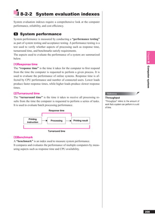 8-2-2 System evaluation indexes
System evaluation indexes require a comprehensive look at the computer
performance, reliability, and cost efﬁciency.

 1   System performance
System performance is measured by conducting a “performance testing”
as part of system testing and acceptance testing. A performance testing is a
test used to verify whether aspects of processing such as response time,
turnaround time, and benchmarks satisfy requirements.




                                                                                                                           Chapter 8
The aspects used to evaluate the performance of a system are summarized
below.
(1)Response time




                                                                                                                           Computer system
The “response time” is the time it takes for the computer to ﬁrst respond
from the time the computer is requested to perform a given process. It is
used to evaluate the performance of online systems. Response time is af-
fected by CPU performance and number of connected users. Lower loads
produce faster response times, while higher loads produce slower response
times.
(2)Turnaround time                                                               Reference
The “turnaround time” is the time it takes to receive all processing re-       Throughput
sults from the time the computer is requested to perform a series of tasks.    “Throughput” refers to the amount of
It is used to evaluate batch processing performance.                           work that a system can perform in a unit
                                                                               of time.
                               Response time


             Printing
                                Processing          Printing result
           instruction


                              Turnaround time

(3)Benchmark
A “benchmark” is an index used to measure system performance.
It compares and evaluates the performance of multiple computers by meas-
uring aspects such as response time and CPU availability.




                                                                                                                          208
 
