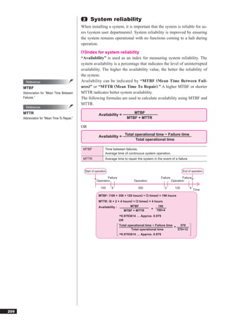 2    System reliability
                                                When installing a system, it is important that the system is reliable for us-
                                                ers (system user departments). System reliability is improved by ensuring
                                                the system remains operational with no functions coming to a halt during
                                                operation.
                                                (1)Index for system reliability
                                                “Availability” is used as an index for measuring system reliability. The
                                                system availability is a percentage that indicates the level of uninterrupted
                                                availability. The higher the availability value, the better the reliability of
                                                the system.
        Reference                               Availability can be indicated by “MTBF (Mean Time Between Fail-
      MTBF                                      ures)” or “MTTR (Mean Time To Repair).” A higher MTBF or shorter
      Abbreviation for “Mean Time Between       MTTR indicates better system availability.
      Failures.”                                The following formulas are used to calculate availability using MTBF and
                                                MTTR.
        Reference
      MTTR                                                                            MTBF
                                                             Availability =
      Abbreviation for “Mean Time To Repair.”                                      MTBF + MTTR

                                                OR
                                                                                 Total operational time − Failure time
                                                             Availability =
                                                                                       Total operational time

                                                 MTBF              Time between failures.
                                                                   Average time of continuous system operation.
                                                 MTTR              Average time to repair the system in the event of a failure.


                                                  Start of operation                                                         End of operation

                                                                    Failure                                Failure           Failure
                                                            Operation                  Operation                     Operation

                                                               100     6                  350                 2        120        4
                                                                                                                                       Time
                                                             MTBF: (100 + 356 + 120 hours) ÷ (3 times) = 190 hours
                                                             MTTR: (6 + 2 + 4 hours) ÷ (3 times) = 4 hours
                                                             Availability :         MTBF                 190
                                                                                                    =   190+4
                                                                                 MTBF + MTTR
                                                                              =0.9793814 … Approx. 0.979
                                                                              OR
                                                                              Total operational time − Failure time =   570
                                                                                      Total operational time          570+12
                                                                              =0.9793814 … Approx. 0.979




209
 