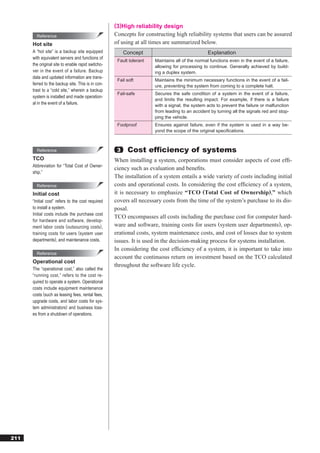 (3)High reliability design
        Reference                                  Concepts for constructing high reliability systems that users can be assured
      Hot site                                     of using at all times are summarized below.
      A “hot site” is a backup site equipped            Concept                                 Explanation
      with equivalent servers and functions of
                                                    Fault tolerant   Maintains all of the normal functions even in the event of a failure,
      the original site to enable rapid switcho-                     allowing for processing to continue. Generally achieved by build-
      ver in the event of a failure. Backup                          ing a duplex system.
      data and updated information are trans-
                                                    Fail soft        Maintains the minimum necessary functions in the event of a fail-
      ferred to the backup site. This is in con-                     ure, preventing the system from coming to a complete halt.
      trast to a “cold site,” wherein a backup
                                                    Fail-safe        Secures the safe condition of a system in the event of a failure,
      system is installed and made operation-
                                                                     and limits the resulting impact. For example, if there is a failure
      al in the event of a failure.                                  with a signal, the system acts to prevent the failure or malfunction
                                                                     from leading to an accident by turning all the signals red and stop-
                                                                     ping the vehicle.
                                                    Foolproof        Ensures against failure, even if the system is used in a way be-
                                                                     yond the scope of the original speciﬁcations.



        Reference                                   3    Cost efﬁciency of systems
      TCO                                          When installing a system, corporations must consider aspects of cost efﬁ-
      Abbreviation for “Total Cost of Owner-
                                                   ciency such as evaluation and beneﬁts.
      ship.”
                                                   The installation of a system entails a wide variety of costs including initial
        Reference                                  costs and operational costs. In considering the cost efﬁciency of a system,
      Initial cost                                 it is necessary to emphasize “TCO (Total Cost of Ownership),” which
      “Initial cost” refers to the cost required   covers all necessary costs from the time of the system’s purchase to its dis-
      to install a system.                         posal.
      Initial costs include the purchase cost
                                                   TCO encompasses all costs including the purchase cost for computer hard-
      for hardware and software, develop-
      ment labor costs (outsourcing costs),        ware and software, training costs for users (system user departments), op-
      training costs for users (system user        erational costs, system maintenance costs, and cost of losses due to system
      departments), and maintenance costs.         issues. It is used in the decision-making process for systems installation.
                                                   In considering the cost efﬁciency of a system, it is important to take into
        Reference
                                                   account the continuous return on investment based on the TCO calculated
      Operational cost
                                                   throughout the software life cycle.
      The “operational cost,” also called the
      “running cost,” refers to the cost re-
      quired to operate a system. Operational
      costs include equipment maintenance
      costs (such as leasing fees, rental fees,
      upgrade costs, and labor costs for sys-
      tem administrators) and business loss-
      es from a shutdown of operations.




211
 