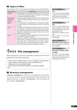 3   Types of OSes
Several types of OSes used on personal computers are summarized below.                     Reference

  Type of OS                                Description                                  CUI
 MS-DOS          A single-tasking OS developed by Microsoft that runs on 16-bit          A “CUI” is an environment for operating
                 CPUs in PC/AT-compatible computers. Employs a CUI (Character            a computer by inputting instructions
                 User Interface) operating environment.                                  called “commands” via a keyboard.
 Windows 98/     A multitasking OS developed Microsoft that runs on 32-bit CPUs          Abbreviation for “Character User Inter-
 Me/NT/2000/     in PC/AT-compatible computers. Employs a GUI (Graphical User            face.”
 XP/Vista        Interface).
 MacOS           An OS developed for the Macintosh line of computers by Apple.             Reference
                 First OS to achieve a GUI operating environment for personal            GUI
                 computers.
                                                                                         A “GUI” is a visual environment for op-




                                                                                                                                       Chapter 8
 UNIX            A multitasking OS developed by Bell Labs of AT&T. A CUI operat-         erating a computer via a mouse or other
                 ing environment is standard, but a GUI operating environment is         input device by clicking on a section of
                 also available by installing the X Window human interface. Offers
                                                                                         graphics called an “icon.”
                 multitasking, multiple users (operating at the same time), and ex-
                                                                                         Abbreviation for “Graphical User Inter-
                 cellent network functionality.




                                                                                                                                       Computer system
                                                                                         face.”
 Linux           An OS compatible with UNIX, developed from the ground up for            Refer to “Chapter 9-1-1 Human inter-
                 use on PC/AT-compatible computers.
                                                                                         face technology.”
                 Published as OSS (Open Source Software), which allows anyone
                 to freely modify or redistribute the software, provided that they ob-
                 serve certain rules. In the strictest sense, Linux refers to the ker-     Referencev
                 nel of the OS. Linux is usually distributed in the form of “distribu-   OSS (Open Source Software)
                 tions” that packages the kernel with application software.              Refer to “Chapter 8-3-4 OSS ( Open
                                                                                         Source Software).”

                                                                                           Reference


      8-3-2 File management
                                                                                         Interaction between differ-
                                                                                         ent OSes
                                                                                         Each OS has its own rules regarding
When managing ﬁles, data must be adequately maintained and protected in                  files, folders, and file names. In some
preparation for the following situations.                                                cases, this may result in ﬁles that do not
                                                                                         display properly or other issues.
  • As the number of ﬁles increases, there is a tendency to forget where
    data is stored, and the disk can run out of available space.
  • Necessary data is accidentally deleted.
  • Server data is accidentally overwritten or intentionally falsiﬁed.
  Etc.


 1   Directory management
“Directory management” is the process of managing ﬁles using a hierar-
chy structure in order to facilitate ﬁle searching. Within the hierarchy, the
uppermost directory is called the “root directory,” while the directory be-
low is called a “sub-directory.”




                                                                                                                                      214
 