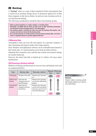3    Backup
A “backup” refers to a copy of data comprised of ﬁles and programs that
is stored on an auxiliary storage device as protection against loss of data
from computer or disk device failure. In such an event, lost data can be re-
covered from the backup.
The following considerations should be taken when backing up data.

 • Back up data regularly on a daily, weekly, or monthly basis.
 • Schedule a suitable time to back up data such as after business processes
   are ﬁnished so that everyday work is not interrupted.
 • For backup media, consider the time and cost the backup will require, and
   choose one that can store all the backup data.




                                                                                                                              Chapter 8
 • It is normal practice to create primary and secondary backup ﬁles, and store
   them in separate places to protect against ﬁle loss.


(1)Backup ﬁles




                                                                                                                              Computer system
Attempting to back up every ﬁle and registry on a personal computer is
time-consuming and requires media with a large capacity.
Since Windows and application software can be reinstalled and restored to
their initial state, it is normal practice not to back up either software.
Important ﬁles created by users and ﬁles that contain environment settings
are usually backed up.
However, the entire hard disk is backed up if a failure will cause major
ramiﬁcations.
(2)Choosing a backup method
Methods of backing up data based on recovery time and backup work load
are summarized below.
                                                                   Backup Recovery
     Type         Backup data            Recovery method
                                                                    time    time
 Full backup    All data on the disk.   Restore from full back-                        Reference
                                                                    Long    Short
                                        up.                                          Restore
 Differential   Data that has           Restore from full back-                      “Restore” refers to returning content
 backup         changed since the       up and last differential                     that has been backed up on a disk de-
                last full backup.       backup.
                                                                                     vice or other device.
 Incremental    Data that has           Restore from full back-
 backup         changed since the       up and all incremental
                last backup.            backups performed
                                        since the full backup.

                                                                    Short   Long




                                                                                                                             216
 