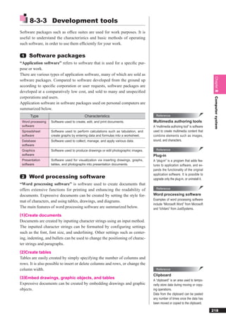 8-3-3 Development tools
Software packages such as ofﬁce suites are used for work purposes. It is
useful to understand the characteristics and basic methods of operating
such software, in order to use them efﬁciently for your work.

 1   Software packages
“Application software” refers to software that is used for a speciﬁc pur-
pose or work.
There are various types of application software, many of which are sold as




                                                                                                                                   Chapter 8
software packages. Compared to software developed from the ground up
according to speciﬁc corporation or user requests, software packages are
developed at a comparatively low cost, and sold to many and unspeciﬁed
corporations and users.




                                                                                                                                   Computer system
Application software in software packages used on personal computers are
summarized below.
      Type                                Characteristics                              Reference

 Word processing   Software used to create, edit, and print documents.               Multimedia authoring tools
 software                                                                            A “multimedia authoring tool” is software
 Spreadsheet       Software used to perform calculations such as tabulation, and     used to create multimedia content that
 software          create graphs by entering data and formulas into a worksheet.     combine elements such as images,
 Database          Software used to collect, manage, and apply various data.         sound, and characters.
 software
 Graphics          Software used to produce drawings or edit photographic images.      Reference
 software                                                                            Plug-in
 Presentation      Software used for visualization via inserting drawings, graphs,   A “plug-in” is a program that adds fea-
 software          tables, and photographs into presentation documents.              tures to application software, and ex-
                                                                                     pands the functionality of the original
                                                                                     application software. It is possible to
 2   Word processing software                                                        upgrade only the plug-in, or uninstall it.
“Word processing software” is software used to create documents that
offers extensive functions for printing and enhancing the readability of               Reference

documents. Expressive documents can be created by setting the style for-             Word processing software
                                                                                     Examples of word processing software
mat of characters, and using tables, drawings, and diagrams.
                                                                                     include “Microsoft Word” from Microsoft
The main features of word processing software are summarized below.                  and “Ichitaro” from JustSystems.
(1)Create documents
Documents are created by inputting character strings using an input method.
The inputted character strings can be formatted by configuring settings
such as the font, font size, and underlining. Other settings such as center-
ing, indenting, and bullets can be used to change the positioning of charac-
ter strings and paragraphs.
(2)Create tables
Tables are easily created by simply specifying the number of columns and
rows. It is also possible to insert or delete columns and rows, or change the
column width.                                                                          Reference
                                                                                     Clipboard
(3)Embed drawings, graphic objects, and tables
                                                                                     A “clipboard” is an area used to tempo-
Expressive documents can be created by embedding drawings and graphic                rarily store data during moving or copy-
objects.                                                                             ing operations.
                                                                                     Data from the clipboard can be pasted
                                                                                     any number of times once the data has
                                                                                     been moved or copied to the clipboard.

                                                                                                                                  218
 