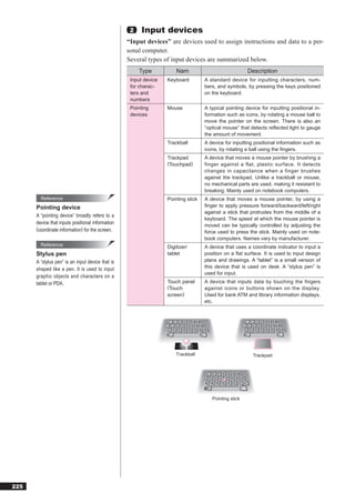 2   Input devices
                                                  “Input devices” are devices used to assign instructions and data to a per-
                                                  sonal computer.
                                                  Several types of input devices are summarized below.
                                                       Type           Nam                              Description
                                                   Input device   Keyboard         A standard device for inputting characters, num-
                                                   for charac-                     bers, and symbols, by pressing the keys positioned
                                                   ters and                        on the keyboard.
                                                   numbers
                                                   Pointing       Mouse            A typical pointing device for inputting positional in-
                                                   devices                         formation such as icons, by rotating a mouse ball to
                                                                                   move the pointer on the screen. There is also an
                                                                                   “optical mouse” that detects reﬂected light to gauge
                                                                                   the amount of movement.
                                                                  Trackball        A device for inputting positional information such as
                                                                                   icons, by rotating a ball using the ﬁngers.
                                                                  Trackpad         A device that moves a mouse pointer by brushing a
                                                                  (Touchpad)       finger against a flat, plastic surface. It detects
                                                                                   changes in capacitance when a finger brushes
                                                                                   against the trackpad. Unlike a trackball or mouse,
                                                                                   no mechanical parts are used, making it resistant to
                                                                                   breaking. Mainly used on notebook computers.
        Reference                                                 Pointing stick   A device that moves a mouse pointer, by using a
      Pointing device                                                              ﬁnger to apply pressure forward/backward/left/right
                                                                                   against a stick that protrudes from the middle of a
      A “pointing device” broadly refers to a
                                                                                   keyboard. The speed at which the mouse pointer is
      device that inputs positional information                                    moved can be typically controlled by adjusting the
      (coordinate information) for the screen.                                     force used to press the stick. Mainly used on note-
                                                                                   book computers. Names vary by manufacturer.
        Reference                                                 Digitizer/       A device that uses a coordinate indicator to input a
      Stylus pen                                                  tablet           position on a ﬂat surface. It is used to input design
      A “stylus pen” is an input device that is                                    plans and drawings. A “tablet” is a small version of
      shaped like a pen. It is used to input                                       this device that is used on desk. A “stylus pen” is
                                                                                   used for input.
      graphic objects and characters on a
      tablet or PDA.                                              Touch panel      A device that inputs data by touching the fingers
                                                                  (Touch           against icons or buttons shown on the display.
                                                                  screen)          Used for bank ATM and library information displays,
                                                                                   etc.




                                                                      Trackball                          Trackpad




                                                                                      Pointing stick




225
 