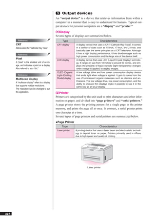 3    Output devices
                                                  An “output device” is a device that retrieves information from within a
                                                  computer in a manner that is easy to understand for humans. Typical out-
                                                  put devices for personal computers are a “display” and “printer.”
                                                  (1)Display
                                                  Several types of displays are summarized below.
        Reference                                       Type                                  Characteristics
      CRT                                          CRT display       A display device that uses a CRT (Cathode Ray Tube). It comes
      Abbreviation for “Cathode Ray Tube.”                           in a variety of sizes such as 15-inch, 17-inch, and 21-inch, and
                                                                     basically uses the same principles as a CRT television. Although
                                                                     it has a high display performance, it has disadvantages such as
        Reference
                                                                     high power consumption and the large size of the device itself.
      Pixel                                        LCD display       A display device that uses LCD (Liquid Crystal Display) technolo-
      A “pixel” is the smallest unit of an im-                       gy. It ranges in size from 10 inches to around 60 inches, and em-
      age, and indicates a point on a display.                       ploys the property of liquid crystals (light transparency changes
      Also referred to as a “dot.”                                   when voltage is applied) to display images.
                                                   OLED (Organic     A low voltage drive and low power consumption display device
        Reference                                  Light- Emitting   that emits light when voltage is applied. It gets its name from the
      Multiscan display                            Diode) display    use of luminescent organic molecules such as diamine and an-
                                                                     thracene. The low voltage drive, low power consumption, and the
      A “multiscan display” refers to a display
                                                                     ability to produce thin displays make it possible to use it in the
      that supports multiple resolutions.                            same way as an LCD display.
      The resolution can be changed to suit
      the application.                            (2)Printer
                                                  Printers are categorized by the unit used to print characters and other infor-
                                                  mation on paper, and divided into “page printers” and “serial printers.”
                                                  A page printer stores the printing pattern for a single page in the printer
                                                  memory, and prints the page all at once. In contrast, a serial printer prints
                                                  one character at a time.
                                                  Several types of page printers and serial printers are summarized below.
                                                  ●Page Printer
                                                        Type                                 Characteristics
                                                   Laser printer     A printing device that uses a laser beam and electrostatic technol-
                                                                     ogy to deposit toner on paper. Printers primarily used in ofﬁces
                                                                     due to high speed and quality of printing.




                                                                                 Laser printer




227
 