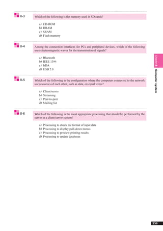 8-3   Which of the following is the memory used in SD cards?

         a)   CD-ROM
         b)   DRAM
         c)   SRAM
         d)   Flash memory


8-4   Among the connection interfaces for PCs and peripheral devices, which of the following
      uses electromagnetic waves for the transmission of signals?




                                                                                                   Chapter 8
         a)   Bluetooth
         b)   IEEE 1394
         c)   IrDA
         d)   USB 2.0




                                                                                                   Computer system
8-5   Which of the following is the conﬁguration where the computers connected to the network
      use resources of each other, such as data, on equal terms?

         a)   Client/server
         b)   Streaming
         c)   Peer-to-peer
         d)   Mailing list


8-6   Which of the following is the most appropriate processing that should be performed by the
      server in a client/server system?

         a)   Processing to check the format of input data
         b)   Processing to display pull-down menus
         c)   Processing to preview printing results
         d)   Processing to update databases




                                                                                                  230
 