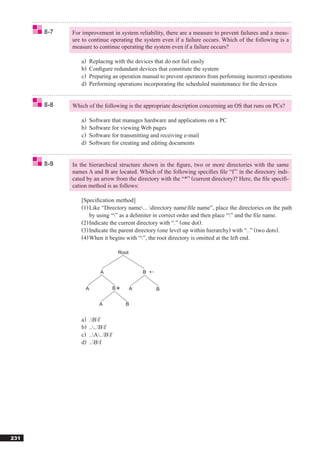 8-7   For improvement in system reliability, there are a measure to prevent failures and a meas-
            ure to continue operating the system even if a failure occurs. Which of the following is a
            measure to continue operating the system even if a failure occurs?

               a)   Replacing with the devices that do not fail easily
               b)   Conﬁgure redundant devices that constitute the system
               c)   Preparing an operation manual to prevent operators from performing incorrect operations
               d)   Performing operations incorporating the scheduled maintenance for the devices


      8-8   Which of the following is the appropriate description concerning an OS that runs on PCs?

               a)   Software that manages hardware and applications on a PC
               b)   Software for viewing Web pages
               c)   Software for transmitting and receiving e-mail
               d)   Software for creating and editing documents


      8-9   In the hierarchical structure shown in the ﬁgure, two or more directories with the same
            names A and B are located. Which of the following speciﬁes ﬁle “f ” in the directory indi-
            cated by an arrow from the directory with the “*” (current directory)? Here, the ﬁle speciﬁ-
            cation method is as follows:

               [Speciﬁcation method]
               (1) Like “Directory name... directory nameﬁle name”, place the directories on the path
                   by using “” as a delimiter in correct order and then place “” and the ﬁle name.
               (2) Indicate the current directory with “.” (one dot).
               (3) Indicate the parent directory (one level up within hierarchy) with “..” (two dots).
               (4) When it begins with “”, the root directory is omitted at the left end.

                                      Root


                         A                       B


                 A                B          A       B


                        A               B


               a)   .Bf
               b)   ....Bf
               c)   ..A..Bf
               d)   ..Bf




231
 