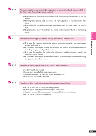 8-10   When important ﬁles are replicated in preparation for possible hard disk failures, which of
       the following is the most appropriate method?

          a) Replicating the ﬁles on a different hard disk, attaching version numbers to the ﬁle
              names
          b ) Finding the available hard disk space for every operation to place replicated files
              there
          c) Replicating the ﬁles with the same ﬁle name on the hard disk used for the last replica-
              tion
          d ) Replicating the ﬁles with different ﬁle names on the same hard disk as that storing
              them




                                                                                                        Chapter 8
8-11   Which of the following is the purpose of using a multimedia authoring tool?




                                                                                                        Computer system
          a) It is used for creating multimedia content combining materials, such as images,
             sounds, and characters.
          b) It is used for building the network environment that handles multimedia information,
             including images, sounds, and characters.
          c) It is used for searching for multimedia information, including images, sounds, and
             characters on the Internet.
          d) It is used for building the database that consists of multimedia information, including
             images, sounds, and characters.


8-12   Which of the following is a characteristic of open source software?

          a)   All copyrights are waived.
          b)   A warranty is available in case of problems.
          c)   Only one copy may be made for the purpose of backup.
          d)   The source code can be obtained.


8-13   Which of the following is the advantage of using open source software?

          a)   It can be used free of charge, including support.
          b)   There are no restrictions on modifying the source code.
          c)   Security is assured because there are no vulnerabilities in the software.
          d)   It can run on every operating system.




                                                                                                       232
 