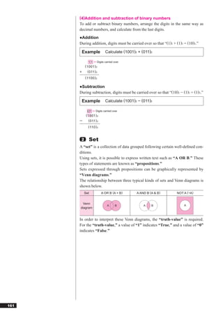 (4)Addition and subtraction of binary numbers
      To add or subtract binary numbers, arrange the digits in the same way as
      decimal numbers, and calculate from the last digits.
      ●Addition
      During addition, digits must be carried over so that “(1)2 + (1)2 = (10)2.”

          Example          Calculate (1001)2 + (011)2

              1 1 Digits carried over
           ( 1001 ) 2
      +      ( 011 ) 2
           ( 1100 ) 2

      ●Subtraction
      During subtraction, digits must be carried over so that “(10)2 − (1)2 = (1)2.”

          Example          Calculate (1001)2 − (011)2

              0 1 Digits carried over
            ( 1001 ) 2
             ( 011 ) 2
             ( 110 ) 2


       2      Set
      A “set” is a collection of data grouped following certain well-deﬁned con-
      ditions.
      Using sets, it is possible to express written text such as “A OR B.” These
      types of statements are known as “propositions.”
      Sets expressed through propositions can be graphically represented by
      “Venn diagrams.”
      The relationship between three typical kinds of sets and Venn diagrams is
      shown below.
           Set           A OR B (A + B)     A AND B (A & B)        NOT A (¬A)


       Venn
                            A      B            A    B                  A
      diagram


      In order to interpret these Venn diagrams, the “truth-value” is required.
      For the “truth-value,” a value of “1” indicates “True,” and a value of “0”
      indicates “False.”




161
 
