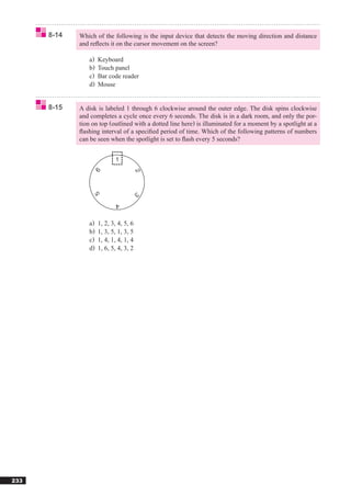 8-14   Which of the following is the input device that detects the moving direction and distance
             and reﬂects it on the cursor movement on the screen?

                a)   Keyboard
                b)   Touch panel
                c)   Bar code reader
                d)   Mouse


      8-15   A disk is labeled 1 through 6 clockwise around the outer edge. The disk spins clockwise
             and completes a cycle once every 6 seconds. The disk is in a dark room, and only the por-
             tion on top (outlined with a dotted line here) is illuminated for a moment by a spotlight at a
             ﬂashing interval of a speciﬁed period of time. Which of the following patterns of numbers
             can be seen when the spotlight is set to ﬂash every 5 seconds?




                a)   1, 2, 3, 4, 5, 6
                b)   1, 3, 5, 1, 3, 5
                c)   1, 4, 1, 4, 1, 4
                d)   1, 6, 5, 4, 3, 2




233
 