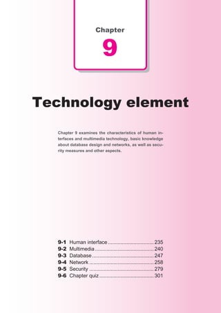 Chapter


                             9

Technology element
  Chapter 9 examines the characteristics of human in-
  terfaces and multimedia technology, basic knowledge
  about database design and networks, as well as secu-
  rity measures and other aspects.




  9-1	   Human	interface	................................ 235
  9-2	   Multimedia	......................................... 240
  9-3	   Database	........................................... 247
  9-4	   Network	............................................. 258
  9-5	   Security	............................................. 279
  9-6	   Chapter	quiz	...................................... 301
 
