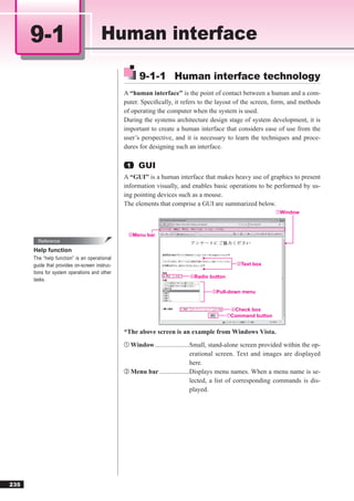 9-1                              Human interface

                                                     9-1-1 Human interface technology
                                               A “human interface” is the point of contact between a human and a com-
                                               puter. Speciﬁcally, it refers to the layout of the screen, form, and methods
                                               of operating the computer when the system is used.
                                               During the systems architecture design stage of system development, it is
                                               important to create a human interface that considers ease of use from the
                                               user’s perspective, and it is necessary to learn the techniques and proce-
                                               dures for designing such an interface.

                                                1    GUI
                                               A “GUI” is a human interface that makes heavy use of graphics to present
                                               information visually, and enables basic operations to be performed by us-
                                               ing pointing devices such as a mouse.
                                               The elements that comprise a GUI are summarized below.
                                                                                                                 ①Window




                                                ②Menu    bar
        Reference
      Help function
      The “help function” is an operational
      guide that provides on-screen instruc-                                                      ③Text   box
      tions for system operations and other
                                                                           ④Radio     button
      tasks.

                                                                                      ⑤Pull-down    menu


                                                                                                ⑥Check box
                                                                                               ⑦Command button



                                               *The above screen is an example from Windows Vista.
                                               ① Window .....................Small, stand-alone screen provided within the op-
                                                                            erational screen. Text and images are displayed
                                                                            here.
                                               ② Menu bar ..................Displays menu names. When a menu name is se-
                                                                            lected, a list of corresponding commands is dis-
                                                                            played.




235
 