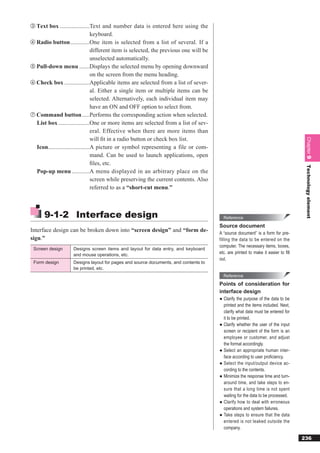 ③ Text box ....................Text and number data is entered here using the
                                  keyboard.
④ Radio button .............One item is selected from a list of several. If a
                                  different item is selected, the previous one will be
                                  unselected automatically.
⑤ Pull-down menu .......Displays the selected menu by opening downward
                                  on the screen from the menu heading.
⑥ Check box .................Applicable items are selected from a list of sever-
                                  al. Either a single item or multiple items can be
                                  selected. Alternatively, each individual item may
                                  have an ON and OFF option to select from.
⑦ Command button .....Performs the corresponding action when selected.
  List box .....................One or more items are selected from a list of sev-
                                  eral. Effective when there are more items than
                                  will ﬁt in a radio button or check box list.




                                                                                                                                      Chapter 9
  Icon............................A picture or symbol representing a file or com-
                                  mand. Can be used to launch applications, open
                                  ﬁles, etc.




                                                                                                                                      Technology element
  Pop-up menu ............A menu displayed in an arbitrary place on the
                                  screen while preserving the current contents. Also
                                  referred to as a “short-cut menu.”



      9-1-2 Interface design                                                               Reference
                                                                                         Source document
Interface design can be broken down into “screen design” and “form de-                   A “source document” is a form for pre-
sign.”                                                                                   filling the data to be entered on the
                                                                                         computer. The necessary items, boxes,
 Screen design      Designs screen items and layout for data entry, and keyboard
                    and mouse operations, etc.                                           etc. are printed to make it easier to ﬁll
                                                                                         out.
 Form design        Designs layout for pages and source documents, and contents to
                    be printed, etc.
                                                                                           Reference
                                                                                         Points of consideration for
                                                                                         interface design
                                                                                         ● Clarify the purpose of the data to be
                                                                                           printed and the items included. Next,
                                                                                           clarify what data must be entered for
                                                                                           it to be printed.
                                                                                         ● Clarify whether the user of the input
                                                                                           screen or recipient of the form is an
                                                                                           employee or customer, and adjust
                                                                                           the format accordingly.
                                                                                         ● Select an appropriate human inter-
                                                                                           face according to user proﬁciency.
                                                                                         ● Select the input/output device ac-
                                                                                           cording to the contents.
                                                                                         ● Minimize the response time and turn-
                                                                                           around time, and take steps to en-
                                                                                           sure that a long time is not spent
                                                                                           waiting for the data to be processed.
                                                                                         ● Clarify how to deal with erroneous
                                                                                           operations and system failures.
                                                                                         ● Take steps to ensure that the data
                                                                                           entered is not leaked outside the
                                                                                           company.

                                                                                                                                     236
 