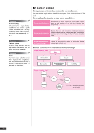 1   Screen design
                                                   The input screen is the interface most used in a system by users.
                                                   An easy-to-use input screen should be designed from the standpoint of the
                                                   user.
                                                   The procedures for designing an input screen are as follows.
        Reference                                                             Standardize the items common to each of the screens
                                                    Screen standardization    such as the position of the title and function key
      Function key
                                                                              assignment.
      A “function key” is a key on the key-
      board that has been assigned a speciﬁc
      function. Also referred to as a “PF key.”
                                                                              Design the flow and hierarchical relationship between
      Depending on the type of keyboard,
                                                                              related screens. After the screens have been systematized,
      they may be given labels such as “PF1”        Screen systematization
                                                                              create a “screen hierarchy chart” and “screen transition
      or “F1.”                                                                chart.”



        Reference                                   Screen item definition    Decide on the position of items on the screen, default
      Default value                                 and layout design         values, input methods, etc.
      A “default value” is a value that has
      been pre-set. When entering data, the        Example: Conference room reservation system screen design
      default value can be overwritten.
                                                    Screen hierarchy chart
                                                                                  Main
        Reference
      Main
      The “main” screen is the first screen                    Reservation                               Inquiry
      that is displayed when using the sys-
      tem. All available functions are listed in
      the form of a menu. For this reason, it is              Cancelation          Event exhibition
                                                                                                                    Availability
                                                                                     information
      also called the “main menu.”


                                                    Screen transition chart
                                                                                          Availability
                                                                Reservation


                                                                                Main
                                                                                                          Inquiry


                                                                Cancelation                 Event                    ··· Shows that the screen
                                                                                          exhibition
                                                                                         information                     can be moved




237
 