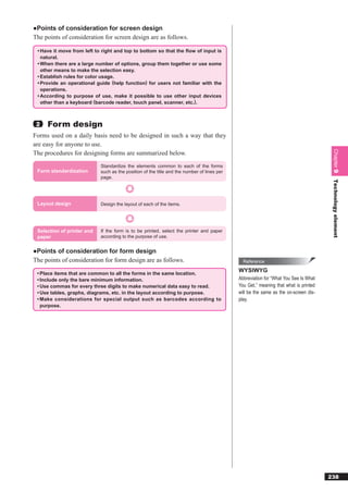 ●Points of consideration for screen design
The points of consideration for screen design are as follows.

 • Have it move from left to right and top to bottom so that the ﬂow of input is
   natural.
 • When there are a large number of options, group them together or use some
   other means to make the selection easy.
 • Establish rules for color usage.
 • Provide an operational guide (help function) for users not familiar with the
   operations.
 • According to purpose of use, make it possible to use other input devices
   other than a keyboard (barcode reader, touch panel, scanner, etc.).



 2   Form design
Forms used on a daily basis need to be designed in such a way that they
are easy for anyone to use.




                                                                                                                                      Chapter 9
The procedures for designing forms are summarized below.
                            Standardize the elements common to each of the forms
 Form standardization       such as the position of the title and the number of lines per
                            page.




                                                                                                                                      Technology element
 Layout design              Design the layout of each of the items.




 Selection of printer and   If the form is to be printed, select the printer and paper
 paper                      according to the purpose of use.


●Points of consideration for form design
The points of consideration for form design are as follows.                                   Reference

 • Place items that are common to all the forms in the same location.
                                                                                            WYSIWYG
 • Include only the bare minimum information.                                               Abbreviation for “What You See Is What
 • Use commas for every three digits to make numerical data easy to read.                   You Get,” meaning that what is printed
 • Use tables, graphs, diagrams, etc. in the layout according to purpose.                   will be the same as the on-screen dis-
 • Make considerations for special output such as barcodes according to                     play.
   purpose.




                                                                                                                                     238
 
