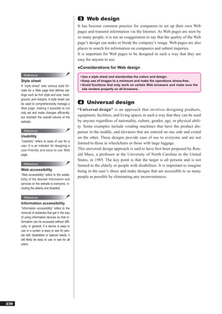 3   Web design
                                                   It has become common practice for companies to set up their own Web
                                                   pages and transmit information via the Internet. As Web pages are seen by
                                                   so many people, it is not an exaggeration to say that the quality of the Web
                                                   page’s design can make or break the company’s image. Web pages are also
                                                   places to search for information on companies and submit inquiries.
                                                   It is important for Web pages to be designed in such a way that they are
                                                   easy for anyone to use.
                                                   ●Considerations for Web design
        Reference
                                                    • Use a style sheet and standardize the colors and design.
      Style sheet                                   • Keep use of images to a minimum and make the operations stress-free.
      A “style sheet” sets various style for-       • Avoid functions that only work on certain Web browsers and make sure the
      mats for a Web page that deﬁnes set-            site renders properly on all browsers.
      tings such as font style and size, back-
      ground, and margins. A style sheet can
      be used to comprehensively manage a           4   Universal design
      Web page, making it possible to not          “Universal design” is an approach that involves designing products,
      only set and make changes efﬁciently,
      but maintain the overall volume of the
                                                   equipment, facilities, and living spaces in such a way that they can be used
      website.                                     by anyone regardless of nationality, culture, gender, age, or physical abili-
                                                   ty. Some examples include vending machines that have the product dis-
        Reference                                  penser in the middle, and elevators that are entered on one side and exited
      Usability                                    on the other. These designs provide ease of use to everyone and are not
      “Usability” refers to ease of use for a
                                                   limited to those in wheelchairs or those with large luggage.
      user. It is an indicator for designing a
      user-friendly and easy-to-use Web            This universal design approach is said to have ﬁrst been proposed by Ron-
      page.                                        ald Mace, a professor at the University of North Carolina in the United
                                                   States, in 1985. The key point is that the target is all persons and is not
        Reference
                                                   limited to the elderly or people with disabilities. It is important to imagine
      Web accessibility                            being in the user’s shoes and make designs that are accessible to as many
      “Web accessibility” refers to the availa-
                                                   people as possible by eliminating any inconveniences.
      bility of the desired information and
      services on the website to everyone, in-
      cluding the elderly and disabled.

        Reference
      Information accessibility
      “Information accessibility” refers to the
      removal of obstacles that get in the way
      of using information devices so that in-
      formation can be accessed without difﬁ-
      culty. In general, if a device is easy to
      use or a screen is easy to see for peo-
      ple with disabilities or special needs, it
      will likely be easy to use or see for all
      users.




239
 
