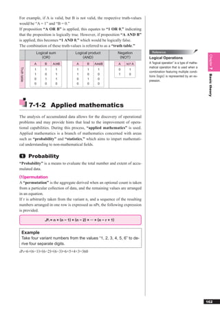 For example, if A is valid, but B is not valid, the respective truth-values
would be “A = 1” and “B = 0.”
If proposition “A OR B” is applied, this equates to “1 OR 0,” indicating
that the proposition is logically true. However, if proposition “A AND B”
is applied, this becomes “1 AND 0,” which would be logically false.
The combination of these truth-values is referred to as a “truth table.”
                Logical sum             Logical product               Negation      Reference




                                                                                                                               Chapter 7
                   (OR)                     (AND)                      (NOT)      Logical Operations
                A   B    AORB            A      B    AANDB            A   NOT A   A “logical operation” is a type of mathe-
                                                                                  matical operation that is used when a
Truth table




                1   1      1             1      1      1              0     1
                                                                                  combination featuring multiple condi-
                1   0      1             1      0      0              1     0




                                                                                                                               Basic theory
                                                                                  tions (logic) is represented by an ex-
                0   1      1             0      1      0
                                                                                  pression.
                0   0      0             0      0      0




              7-1-2 Applied mathematics
The analysis of accumulated data allows for the discovery of operational
problems and may provide hints that lead to the improvement of opera-
tional capabilities. During this process, “applied mathematics” is used.
Applied mathematics is a branch of mathematics concerned with areas
such as “probability” and “statistics,” which aims to impart mathemati-
cal understanding to non-mathematical ﬁelds.

  1           Probability
“Probability” is a means to evaluate the total number and extent of accu-
mulated data.
(1)permutation
A “permutation” is the aggregate derived when an optional count is taken
from a particular collection of data, and the remaining values are arranged
in an equation.
If r is arbitrarily taken from the variant n, and a sequence of the resulting
numbers arranged in one row is expressed as nPr, the following expression
is provided.

                    nPr = n × (n − 1) × (n − 2) × ··· × (n − r + 1)


   Example
   Take four variant numbers from the values “1, 2, 3, 4, 5, 6” to de-
   rive four separate digits.
P =6×(6−1)×(6−2)×(6−3)=6×5×4×3=360
6 4




                                                                                                                              162
 