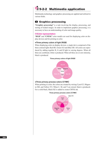 9-2-2 Multimedia application
      Multimedia technology and graphics processing are applied and utilized in
      various ﬁelds.

       1   Graphics processing
      “Graphics processing” is a task involving the display, processing, and
      storing of loaded images. In order to implement graphics processing, it is
      necessary to have an understanding of color and image quality.
      (1)Color representation
      “RGB” and “CMYK” color models are used for displaying color on dis-
      play devices and for printing in color.
      ●Three primary colors of light (RGB)
      When displaying color on display devices, a single dot is comprised of the
      three colored lights Red (R), Green (G) and Blue (B). All colors are repro-
      duced by adding together R, G and B light in varying degrees. When all
      three are combined, white is produced. When all three are at zero intensity,
      black is produced.
                          Three primary colors of light (RGB)



                                             Red (R)

                                     Yellow      Magenta
                                             White
                                Green (G)    Cyan      Blue (B)




      ●Three primary process colors (CYMK)
      When printing in color, the colors are created by mixing Cyan (C), Magen-
      ta (M), and Yellow (Y). When C, M, and Y are mixed, black is produced.
      For a solid black, Black (K) is added to create CMYK ink.
                         Three primary process colors (CYMK)
                                                             Black (K)
                                              Cyan
                                               (C)


                                      Blue           Green


                                Magenta       Red       Yellow
                                  (M)                    (Y)




243
 