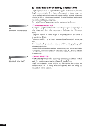 2   Multimedia technology applications
                                              Graphics processing is an applied technology for multimedia expressions.
                                              Graphics processing involves the use of computers to create images and
                                              videos, and add sound and other effects to artiﬁcially create a sense of re-
                                              alism. It is used in games and other forms of entertainment as well as vari-
                                              ous professional training programs.
                                              The typical forms of graphics processing are summarized below.

        Reference                             (1)Computer graphics (CG)
      CG                                      “Computer graphics” refers to the technology for processing and gener-
      Abbreviation for “Computer Graphics.”   ating images and videos using a computer or the images and videos them-
                                              selves.
                                              Computers are used to create images of imaginary objects and scenes, or
                                              to add special effects.
                                              Computer graphics can be either two- or three-dimensional representa-
                                              tions.
                                              Two-dimensional representations are used in tablet paintings, photographic
                                              image processing, etc.
                                              Three-dimensional representations are used to create virtual worlds for
                                              video games, simulations of future urban landscapes, CAD-based industri-
                                              al designs, etc.

        Reference                             (2)Virtual reality (VR)
      VR                                      “Virtual reality” refers to the technology for creating an artiﬁcial (virtual)
      Abbreviation for “Virtual Reality.”     reality by combining computer graphics with sound effects.
                                              People can experience virtual realities like far-removed worlds, past and
                                              future locations, etc., as if they were actually there, while not setting foot
                                              outside their current location.




245
 