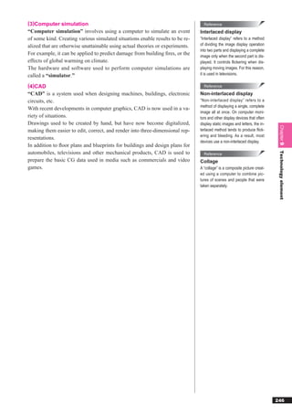 (3)Computer simulation                                                           Reference
“Computer simulation” involves using a computer to simulate an event           Interlaced display
of some kind. Creating various simulated situations enable results to be re-   “Interlaced display” refers to a method
alized that are otherwise unattainable using actual theories or experiments.   of dividing the image display operation
                                                                               into two parts and displaying a complete
For example, it can be applied to predict damage from building ﬁres, or the    image only when the second part is dis-
effects of global warming on climate.                                          played. It controls flickering when dis-
The hardware and software used to perform computer simulations are             playing moving images. For this reason,
called a “simulator.”                                                          it is used in televisions.

(4)CAD                                                                           Reference
“CAD” is a system used when designing machines, buildings, electronic          Non-interlaced display
circuits, etc.                                                                 “Non-interlaced display” refers to a
                                                                               method of displaying a single, complete
With recent developments in computer graphics, CAD is now used in a va-
                                                                               image all at once. On computer moni-
riety of situations.                                                           tors and other display devices that often
Drawings used to be created by hand, but have now become digitalized,          display static images and letters, the in-




                                                                                                                             Chapter 9
making them easier to edit, correct, and render into three-dimensional rep-    terlaced method tends to produce ﬂick-
                                                                               ering and bleeding. As a result, most
resentations.
                                                                               devices use a non-interlaced display.
In addition to ﬂoor plans and blueprints for buildings and design plans for
automobiles, televisions and other mechanical products, CAD is used to




                                                                                                                             Technology element
                                                                                 Reference
prepare the basic CG data used in media such as commercials and video          Collage
games.                                                                         A “collage” is a composite picture creat-
                                                                               ed using a computer to combine pic-
                                                                               tures of scenes and people that were
                                                                               taken separately.




                                                                                                                            246
 