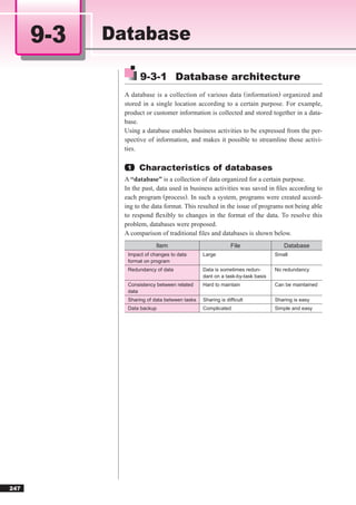 9-3   Database

                    9-3-1 Database architecture
              A database is a collection of various data (information) organized and
              stored in a single location according to a certain purpose. For example,
              product or customer information is collected and stored together in a data-
              base.
              Using a database enables business activities to be expressed from the per-
              spective of information, and makes it possible to streamline those activi-
              ties.

               1   Characteristics of databases
              A “database” is a collection of data organized for a certain purpose.
              In the past, data used in business activities was saved in ﬁles according to
              each program (process). In such a system, programs were created accord-
              ing to the data format. This resulted in the issue of programs not being able
              to respond ﬂexibly to changes in the format of the data. To resolve this
              problem, databases were proposed.
              A comparison of traditional ﬁles and databases is shown below.
                           Item                             File                 Database
               Impact of changes to data       Large                          Small
               format on program
               Redundancy of data              Data is sometimes redun-       No redundancy
                                               dant on a task-by-task basis
               Consistency between related     Hard to maintain               Can be maintained
               data
               Sharing of data between tasks   Sharing is difﬁcult            Sharing is easy
               Data backup                     Complicated                    Simple and easy




247
 