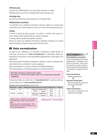 ●Primary key
An item set to differentiate rows from other columns in a table.
Multiple items can also be combined and made a primary key.
●Foreign key
An item in a table that is the primary key of another table.
●Referential constraint
A constraint set to maintain consistency between tables by ensuring that
values that exist in the foreign key also exist in the referenced primary key.
●Index
Created to speed up data searches. An index is created with respect to
items within a table speciﬁed by the search conditions.
Creating indexes speeds up database searches.
However, indexes are updated when data is updated. If indexes are created




                                                                                                                                      Chapter 9
indiscriminately, the processing speed will slow down.

 3    Data normalization




                                                                                                                                      Technology element
In order to use a database, it is necessary to determine a table format. At
such time, the process of “data normalization” is performed. Data nor-                       Reference
malization is the process of dividing tables appropriately so that data is not             Normalization procedure
duplicated.                                                                                For “Non-normalized forms” that include
Normalizing data eliminates redundancy, making it easier to manage data,                   repeating items, normalization is per-
                                                                                           formed in three steps. These are the
and enables the use of data for various purposes.
                                                                                           ﬁrst normal form, second normal form,
Data normalization is a basic technique for building databases.                            and third normal form. Data redundancy
The main purposes of normalizing data are summarized below.                                is eliminated by completing all three
                                                                                           steps.
 • Eliminate redundancy of data stored in tables.
 • Set tables in a format that enables data to be manipulated using SQL                    First normal form
   statements.                                                                               Eliminate repeating items

Normalized tables are said to be in “normalized form,” and those that are                  Second normal form
not are said to be in “non-normalized form.”                                                 Move items dependent on part of the
Examples of non-normalized form (grades table)                                               primary key to other tables
 Student ID    Name    Department code Department name Course name Classroom   Grade
  2001010      Iuchi         R         Department of Mathematics 1   A103        A         Third normal form
                                          Science        English      B211                   Move items not dependent on the
  2001021     Nakahara       K         Department of Mathematics 1   A103                    primary key to other tables
                                        Economics       German 2     C402        A

 “Course name”, “classroom”, and “grade” in           Repeating items = “Non-normalized”
 the grades table contain several items of
 data.
 These are called “repeating items.” This
 grades table is yet to be normalized and is
 in “non-normalized form.”




                                                                                                                                     252
 