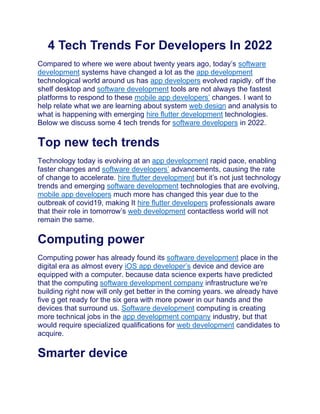 4 Tech Trends For Developers In 2022
Compared to where we were about twenty years ago, today’s software
development systems have changed a lot as the app development
technological world around us has app developers evolved rapidly. off the
shelf desktop and software development tools are not always the fastest
platforms to respond to these mobile app developers’ changes. I want to
help relate what we are learning about system web design and analysis to
what is happening with emerging hire flutter development technologies.
Below we discuss some 4 tech trends for software developers in 2022.
Top new tech trends
Technology today is evolving at an app development rapid pace, enabling
faster changes and software developers’ advancements, causing the rate
of change to accelerate. hire flutter development but it’s not just technology
trends and emerging software development technologies that are evolving,
mobile app developers much more has changed this year due to the
outbreak of covid19, making It hire flutter developers professionals aware
that their role in tomorrow’s web development contactless world will not
remain the same.
Computing power
Computing power has already found its software development place in the
digital era as almost every iOS app developer’s device and device are
equipped with a computer. because data science experts have predicted
that the computing software development company infrastructure we’re
building right now will only get better in the coming years. we already have
five g get ready for the six gera with more power in our hands and the
devices that surround us. Software development computing is creating
more technical jobs in the app development company industry, but that
would require specialized qualifications for web development candidates to
acquire.
Smarter device
 