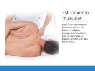 Estiramiento
muscular
Realizar el movimiento
contrario al musculo
hasta su máxima
elongación y mantener
por 15 segundos, se
puede solicitar la ayuda
del usuario.
 