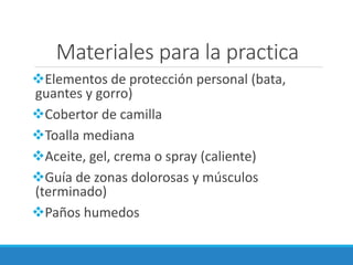 Materiales para la practica
❖Elementos de protección personal (bata,
guantes y gorro)
❖Cobertor de camilla
❖Toalla mediana
❖Aceite, gel, crema o spray (caliente)
❖Guía de zonas dolorosas y músculos
(terminado)
❖Paños humedos
 