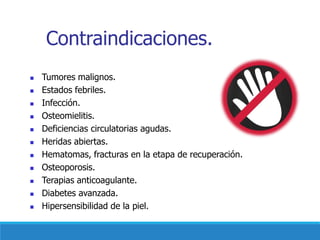 Contraindicaciones.
◼ Tumores malignos.
◼ Estados febriles.
◼ Infección.
◼ Osteomielitis.
◼ Deficiencias circulatorias agudas.
◼ Heridas abiertas.
◼ Hematomas, fracturas en la etapa de recuperación.
◼ Osteoporosis.
◼ Terapias anticoagulante.
◼ Diabetes avanzada.
◼ Hipersensibilidad de la piel.
 