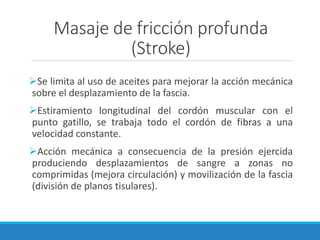 Masaje de fricción profunda
(Stroke)
➢Se limita al uso de aceites para mejorar la acción mecánica
sobre el desplazamiento de la fascia.
➢Estiramiento longitudinal del cordón muscular con el
punto gatillo, se trabaja todo el cordón de fibras a una
velocidad constante.
➢Acción mecánica a consecuencia de la presión ejercida
produciendo desplazamientos de sangre a zonas no
comprimidas (mejora circulación) y movilización de la fascia
(división de planos tisulares).
 