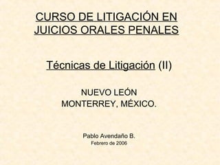 CURSO DE LITIGACIÓN EN
JUICIOS ORALES PENALES
Técnicas de Litigación (II)
NUEVO LEÓN
MONTERREY, MÉXICO.
Pablo Avendaño B.
Febrero de 2006
 