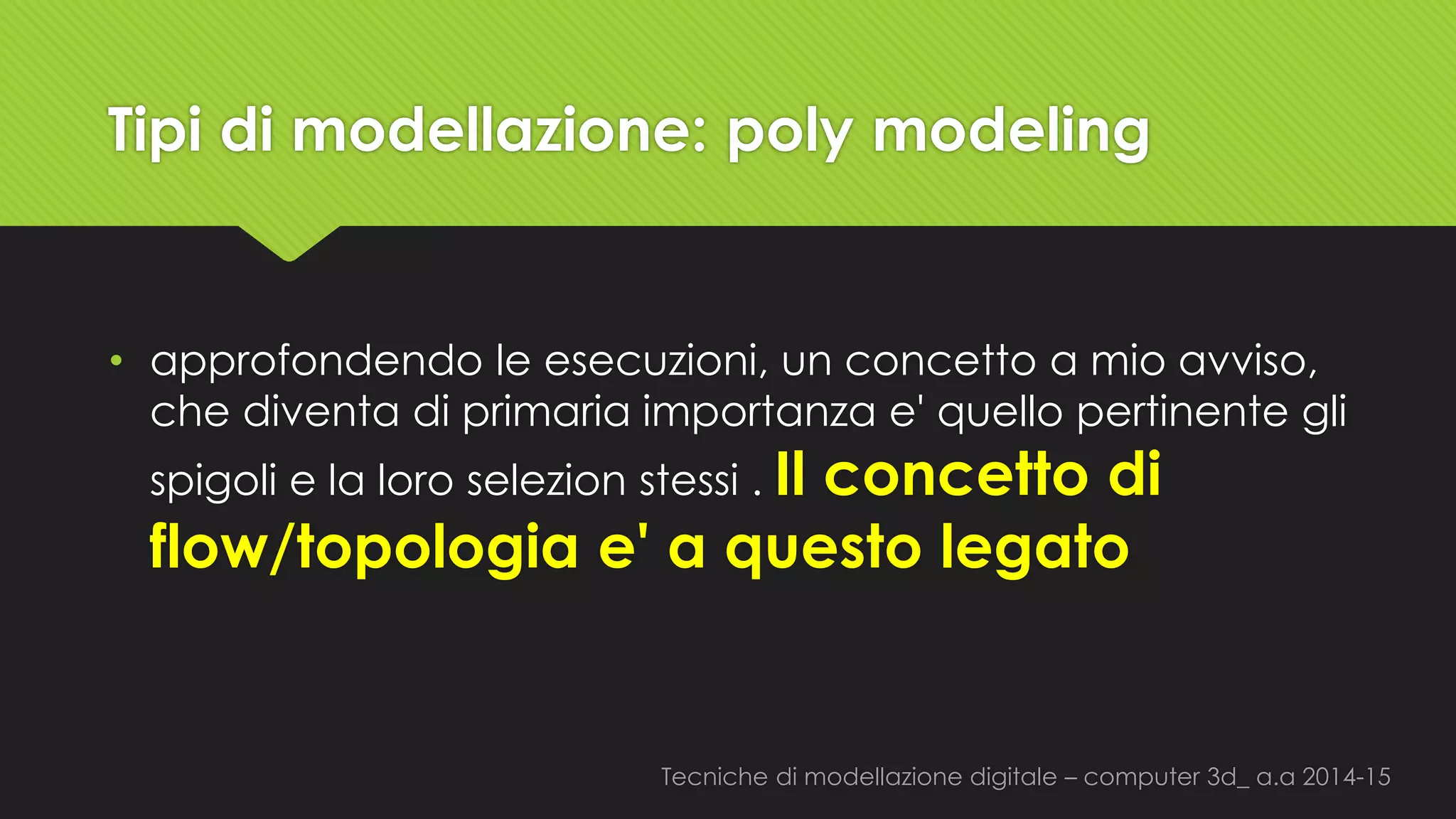 Tecniche di modellazione digitale –computer 3d_ a.a2014-15 
Tipi di modellazione: polymodeling 
•approfondendo le esecuzioni, un concetto a mio avviso, che diventa di primaria importanza e'quello pertinente gli spigoli e la loro selezionstessi. Il concetto di flow/topologia e'a questo legato  