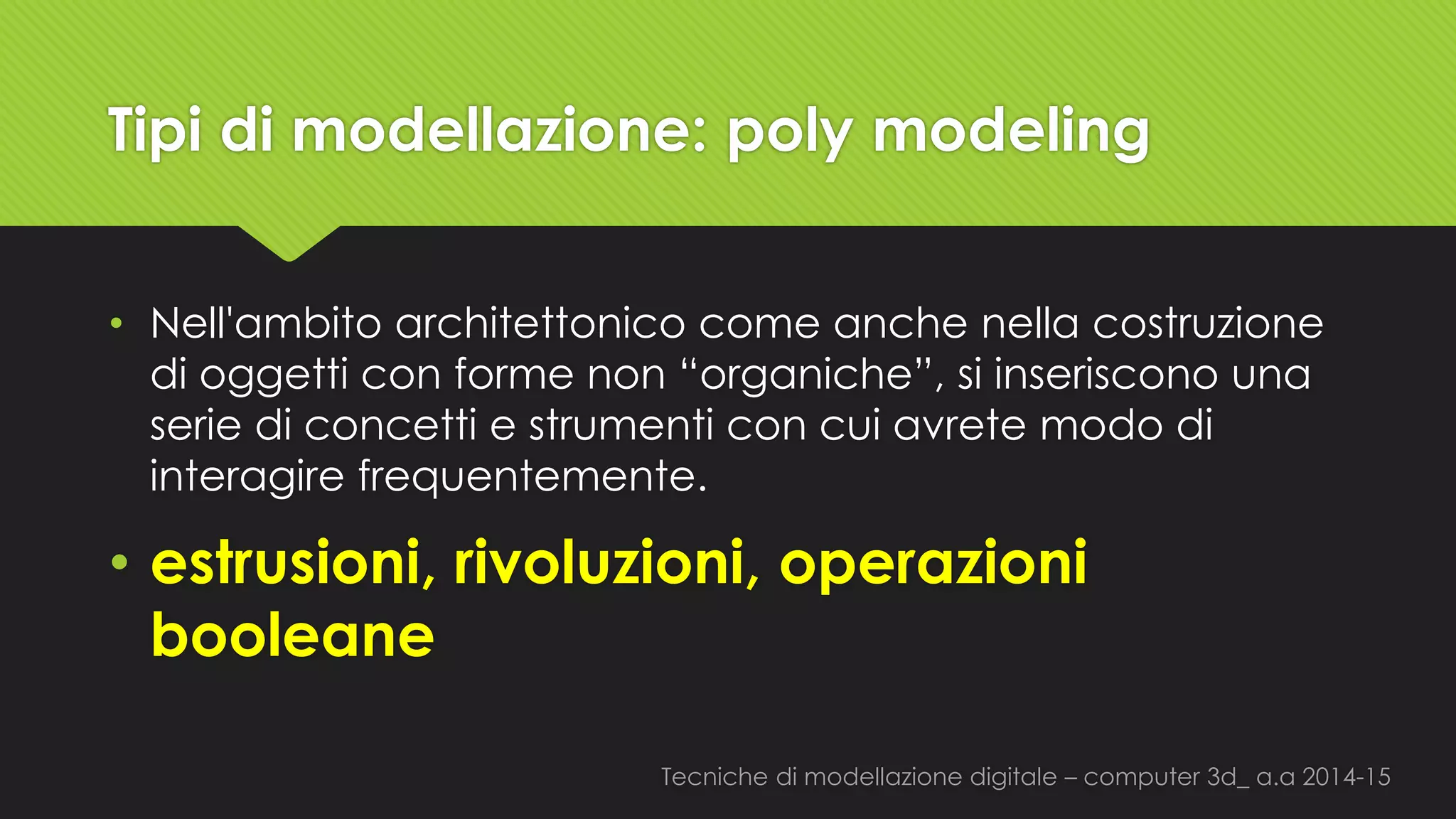 Tecniche di modellazione digitale –computer 3d_ a.a2014-15 
Tipi di modellazione: polymodeling 
•Nell'ambito architettonico come anche nella costruzione di oggetti con forme non “organiche”, si inseriscono una serie di concetti e strumenti con cui avrete modo di interagire frequentemente. 
•estrusioni, rivoluzioni, operazioni booleane  