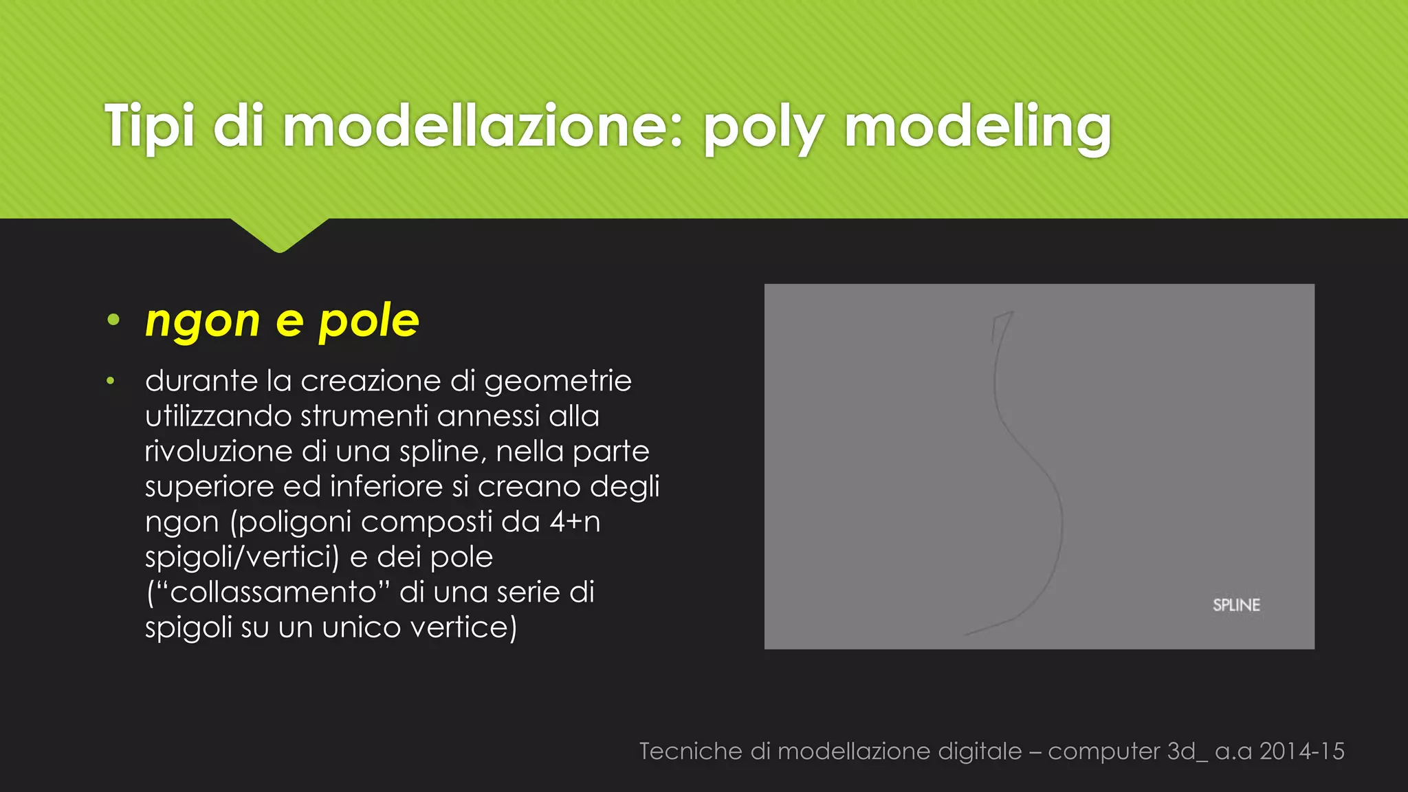 Tecniche di modellazione digitale –computer 3d_ a.a2014-15 
Tipi di modellazione: polymodeling 
•ngone pole 
•durante la creazione di geometrie utilizzando strumenti annessi alla rivoluzione di una spline, nella parte superiore ed inferiore si creano degli ngon(poligoni composti da 4+n spigoli/vertici) e dei pole (“collassamento” di una serie di spigoli su un unico vertice)  
