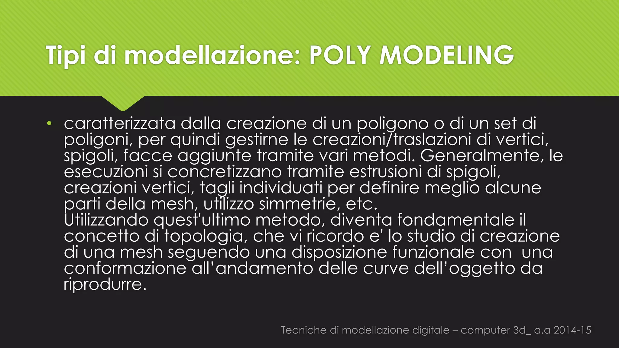 Tecniche di modellazione digitale –computer 3d_ a.a2014-15 
Tipi di modellazione: POLY MODELING 
•caratterizzata dalla creazione di un poligono o di un set di poligoni, per quindi gestirne le creazioni/traslazioni di vertici, spigoli, facce aggiunte tramite vari metodi. Generalmente, le esecuzioni si concretizzano tramite estrusioni di spigoli, creazioni vertici, tagli individuati per definire meglio alcune parti della mesh, utilizzo simmetrie, etc. Utilizzando quest'ultimo metodo, diventa fondamentale il concetto di topologia, che vi ricordo e'lo studio di creazione di una meshseguendo una disposizione funzionale conuna conformazione all’andamento delle curve dell’oggetto da riprodurre.  
