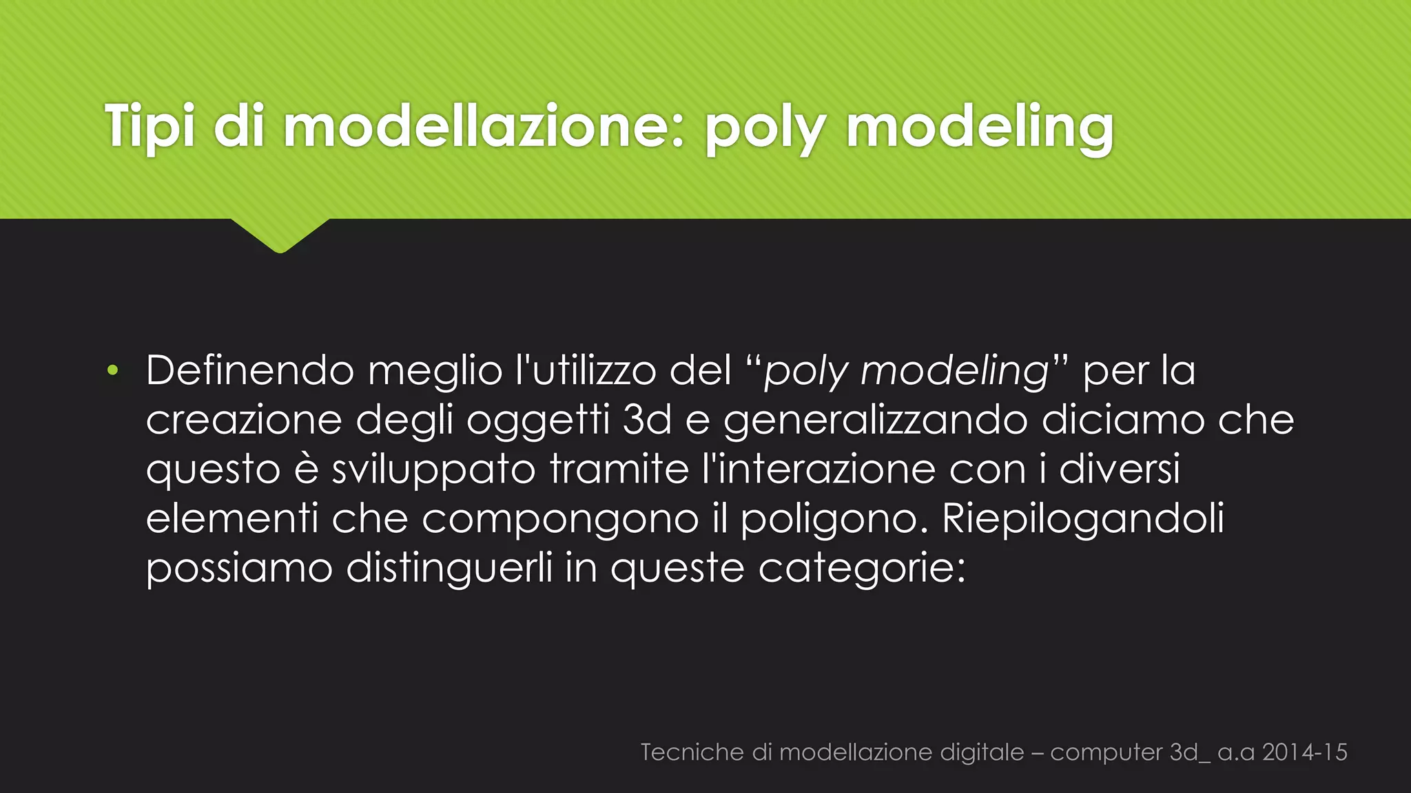 Tecniche di modellazione digitale –computer 3d_ a.a2014-15 
Tipi di modellazione: polymodeling 
•Definendo meglio l'utilizzo del “polymodeling” per la creazione degli oggetti 3d e generalizzando diciamo che questo è sviluppato tramite l'interazione con i diversi elementi che compongono il poligono. Riepilogandoli possiamo distinguerli in queste categorie:  