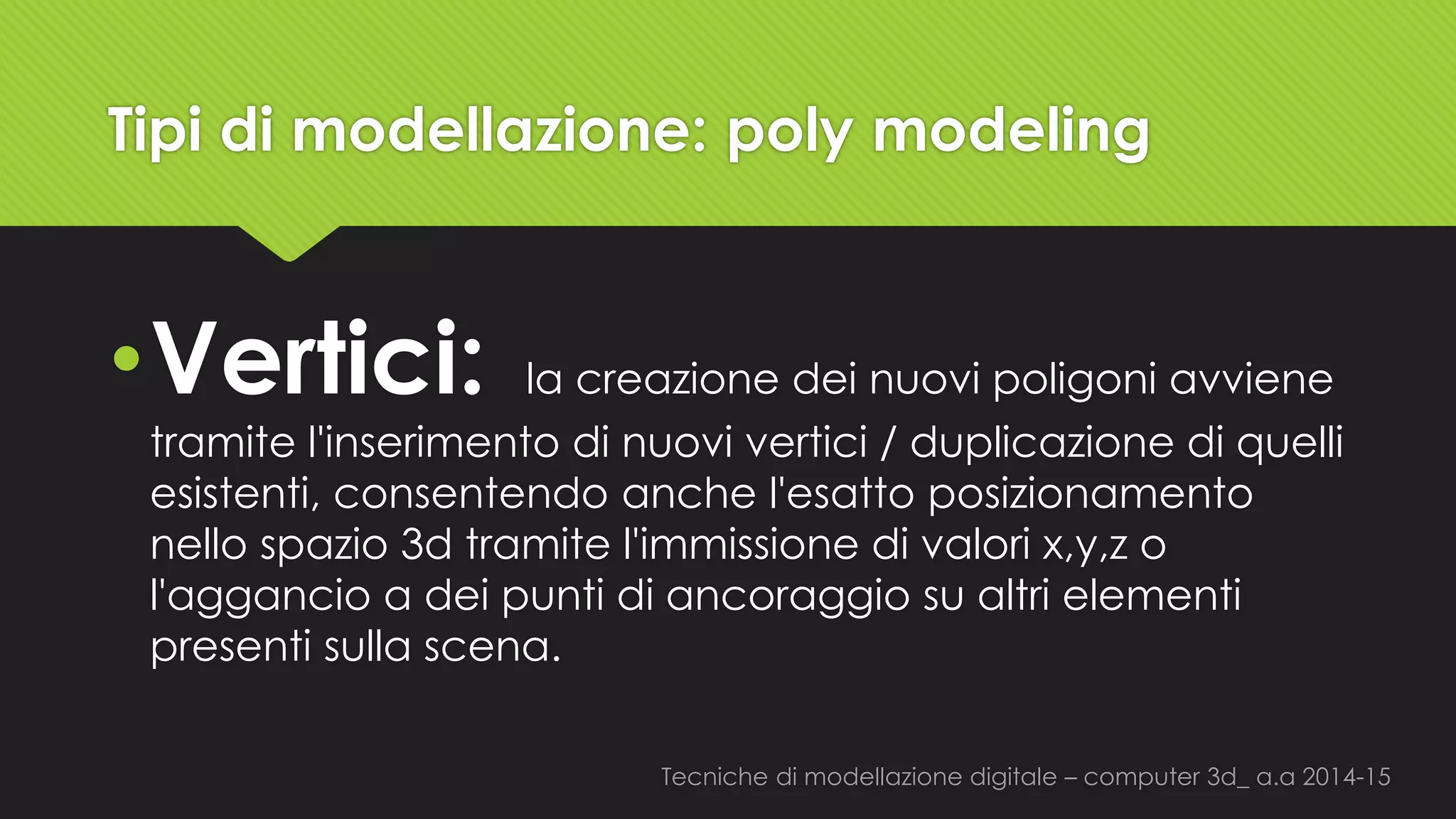 Tecniche di modellazione digitale –computer 3d_ a.a2014-15 
Tipi di modellazione: polymodeling 
•Vertici: la creazione dei nuovi poligoni avviene tramite l'inserimento di nuovi vertici / duplicazione di quelli esistenti, consentendo anche l'esatto posizionamento nello spazio 3d tramite l'immissione di valori x,y,zo l'aggancio a dei punti di ancoraggio su altri elementi presenti sulla scena.  