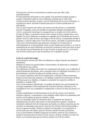 Este proyecto consiste en automatizar un puente, para que suba y baje
automáticamente.
El funcionamiento del puente es muy simple. Este permanece bajado siempre y
cuando el fotodiodo capte los rayos infrarrojos emitidos por el iodo LED.
Cuando un barco pasé por el agua y corte la transmisión de los rayos infrarrojos, se
accionará un motor, elevando el puente para que así el barco pueda pasar sin
dificultades.
Una vez que el puente este arriba, este tocará un fin de carrera y se mantendrá
elevado 4 segundos, como una medida de seguridad. Después este bajará para
volver a su posición inicial que la conseguirá una vez tocado otro fin de carrera.
Sí antes de llegar a su posición inicial vuelve a pasar un barco cuando esté se este
bajando, los rayos infrarrojos no podrán ser captados por el fotodiodo por lo que el
puente volverá a subir de nuevo asta llegar al fin de carrera, se mantendrá elevado 4
segundos y volverá a bajar asta el otro fin de carrera, volviendo a su posición inicial.
 Este sería el funcionamiento que queremos conseguir: En mi proyecto el
funcionamiento no es precisamente exacto ya que cuando pasa un barco y se corta la
transmisión de los rayos infrarrojos mi proyecto comienza a subir pero tiene un pero
muy elevado encima del puente por lo que el motor no puede con el y no lo eleva
asta el fin de carrera, por lo que no pertenece los 4 segundos elevado.


Ficha de control del trabajo
En las primeras sesiones del taller nos dedicamos a elegir el puente que íbamos a
automatizar.
Después revisamos los puentes haber si funcionaban a la perfección y corregimos
los desperfectos que sufrían.
Nos repartimos el trabajo entre todos los componentes del grupo, una se dedicaba al
perfeccionamiento del puente, otra a conseguir todos los materiales necesarios y yo
personalmente a efectuar las placas de entrada, proceso y salida.
Las sesiones siguientes entre las tres empezamos a efectuar la barrera luminosa,
hicimos la base para está, después yo me dedique a ponerle las resistencias al diodo
LED para que no se fundiera, y después a conectarle los respectivos cables al
fotodiodo y al diodo LED.
Una vez que teníamos identificados las patillas del diodo Led y del fotodiodo me
encargué comprobar el funcionamiento de la barrerá luminosa. Mientras yo me
encargaba de esto, mis compañeras se dispusieron a colocar los fines de carrera y el
motor.
Cuando comprobamos el funcionamiento de los fin de carrera y de la barrera
luminosa cogimos y comenzamos a unir mediante cables todos los componentes del
circuito con las placas de proceso entrada y salida.
Una vez conectados todos los elementos entre sí instalamos las fuentes de
alimentaciones( las pilas ) para poner en funcionamiento el puente. Cuando la
instalación estaba provista de energía para accionarla, nos dimos cuenta de que era
necesario un interruptor, para que no estuviese las 24 horas del día funcionando y
así no se agotase las pilas. Entonces cogimos un interruptor y lo conectamos al
circuito para que solo dejará pasar la corriente cuando nosotras quisiéramos.
Una vez que teníamos acabado el proyecto nos dimos cuenta de que el punte no
pesaba lo necesario para accionar el fin de carrera, entonces cortamos un cacho de
metal y se lo pusimos para que así hiciese contacto en el fin de carrera.
 