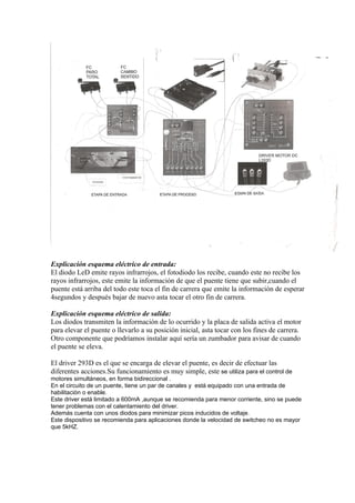 Explicación esquema eléctrico de entrada:
El diodo LeD emite rayos infrarrojos, el fotodiodo los recibe, cuando este no recibe los
rayos infrarrojos, este emite la información de que el puente tiene que subir,cuando el
puente está arriba del todo este toca el fin de carrera que emite la información de esperar
4segundos y después bajar de nuevo asta tocar el otro fin de carrera.

Explicación esquema eléctrico de salida:
Los diodos transmiten la información de lo ocurrido y la placa de salida activa el motor
para elevar el puente o llevarlo a su posición inicial, asta tocar con los fines de carrera.
Otro componente que podríamos instalar aquí sería un zumbador para avisar de cuando
el puente se eleva.

El driver 293D es el que se encarga de elevar el puente, es decir de efectuar las
diferentes acciones.Su funcionamiento es muy simple, este se utiliza para el control de
motores simultáneos, en forma bidireccional .
En el circuito de un puente, tiene un par de canales y está equipado con una entrada de
habilitación o enable.
Este driver está limitado a 600mA ,aunque se recomienda para menor corriente, sino se puede
tener problemas con el calentamiento del driver.
Además cuenta con unos diodos para minimizar picos inducidos de voltaje.
Este dispositivo se recomienda para aplicaciones donde la velocidad de switcheo no es mayor
que 5kHZ.
 