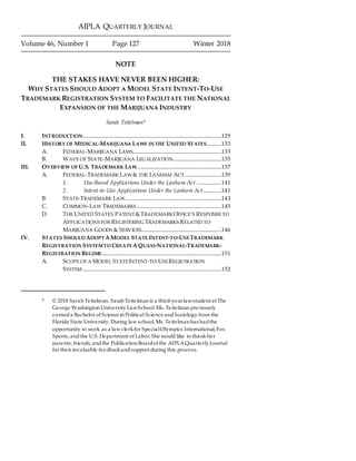 AIPLA QUARTERLY JOURNAL
Volume 46, Number 1 Page 127 Winter 2018
NOTE
THE STAKES HAVE NEVER BEEN HIGHER:
WHY STATES SHOULD ADOPT A MODEL STATE INTENT-TO-USE
TRADEMARK REGISTRATION SYSTEM TO FACILITATE THE NATIONAL
EXPANSION OF THE MARIJUANA INDUSTRY
Sarah Teitelman*
I. INTRODUCTION..........................................................................................................129
II. HISTORY OF MEDICAL-MARIJUANA LAWS IN THE UNITED STATES...........133
A. FEDERAL-MARIJUANA LAWS....................................................................133
B. WAVE OF STATE-MARIJUANA LEGALIZATION.....................................135
III. OVERVIEW OF U.S. TRADEMARK LAW.................................................................137
A. FEDERAL-TRADEMARK LAW & THE LANHAM ACT............................139
1. Use-Based Applications Under the Lanham Act ...................141
2. Intent-to-Use Applications Under the Lanham Act..............141
B. STATE-TRADEMARK LAW..........................................................................143
C. COMMON-LAW TRADEMARKS.................................................................145
D. THE UNITED STATES PATENT&TRADEMARKOFFICE’S RESPONSE TO
APPLICATIONS FOR REGISTERING TRADEMARKS RELATED TO
MARIJUANA GOODS & SERVICES.............................................................146
IV. STATES SHOULD ADOPT AMODEL STATE INTENT-TO-USETRADEMARK
REGISTRATION SYSTEMTO CREATEAQUASI-NATIONAL-TRADEMARK-
REGISTRATION REGIME...........................................................................................151
A. SCOPE OF A MODEL STATEINTENT-TO-USEREGISTRATION
SYSTEM ..........................................................................................................152
* © 2018 Sarah Teitelman. Sarah Teitelman is a third-year lawstudent at The
George Washington University LawSchool. Ms. Teitelman previously
earneda Bachelor of Science in Political Science andSociology from the
Florida State University. During law school, Ms. Teitelman has hadthe
opportunity to work as a law clerkfor SpecialOlympics International, Fox
Sports, andthe U.S. Department of Labor. She would like to thank her
parents, friends, andthe Publication Boardof the AIPLAQuarterly Journal
for their invaluable feedbackandsupport during this process.
 