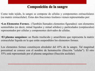 Como todo tejido, la sangre se compone de células y componentes extracelulares
(su matriz extracelular). Estas dos fracciones tisulares vienen representadas por:
•Los Elementos Formes.- (También llamados elementos figurados): son elementos
semisólidos (es decir, mitad líquidos y mitad sólidos) y particulados (corpúsculos)
representados por células y componentes derivados de células.
•El plasma sanguíneo: un fluido traslúcido y amarillento que representa la matriz
extracelular líquida en la que están suspendidos los elementos formes.
Los elementos formes constituyen alrededor del 45% de la sangre. Tal magnitud
porcentual se conoce con el nombre de hematocrito (fracción "celular"). El otro
55% está representado por el plasma sanguíneo (fracción acelular).
 
