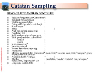Copyright
by
®
mmasykuri@yahoo.com
RENCANA PENGAMBILAN CONTOH UJI
 Tujuan Pengambilan Contoh uji*:
 Tanggal pengambilan :
 Waktu pengambilan :
 Petugas Pengambil contoh uji :
 Surat tugas :
 Biaya :
 Alat pengambil contoh uji :
 Peralatan K3 :
 Kalibrasi peralatan lapangan :
 Titik pengambilan contoh uji*
 - jumlah :
 - lokasi :
 Jenis contoh uji* :
 Jumlah sampel :
 Acuan Standar sampling :
 Frekuensi :
 Metode pengambilan contoh uji*: komposit/ waktu/ komposit/ tempat/ grab/
terpadu/berkelanjutan
 Nama industri/ sungai * :
 Blanko : peralatan/ wadah contoh/ penyaringan/
perjalanan/ lapangan/ lab
 Diagram, sketsa, foto :
 