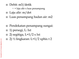 Copyright
by
®
mmasykuri@yahoo.com
 Debit: m3/detik
 = laju alir x luas penampang
 Laju alir: m/det
 Luas penampang badan air: m2
 Pendekatan penampang sungai:
 1) persegi, L: lxt
 2) segitiga, L=1/2 x lxt
 2) ½ lingkaran: L=1/2 xphix t 2
 