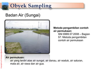 Copyright
by
®
mmasykuri@yahoo.com
Metoda pengambilan contoh
air permukaan:
SNI 6989.57:2008 – Bagian
57: Metoda pengambilan
contoh air permukaan
Badan Air (Sungai)
Air permukaan:
air yang terdiri atas air sungai, air danau, air waduk, air saluran,
mata air, air rawa dan air gua.
 