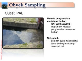 Copyright
by
®
mmasykuri@yahoo.com
Metoda pengambilan
contoh air limbah:
SNI 6989.59:2008 –
Bagian 59: Metoda
pengambilan contoh air
limbah
Outlet IPAL
Air Limbah:
sisa dari suatu hasil usaha
dan atau kegiatan yang
berwujud cair
 