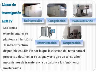 Los temas
experimentales se
plantean en función a
la infraestructura
disponible en LEM IV; por lo que la elección del tema para el
proyecto a desarrollar se asigna y este gira en torno a los
mecanismos de transferencia de calor y a los fenómenos
involucrados.
 