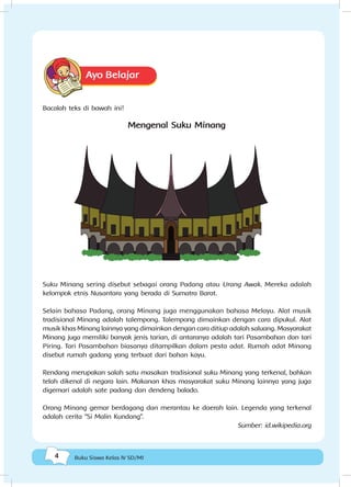 4 Buku Siswa Kelas IV SD/MI
Ayo Belajar
Bacalah teks di bawah ini!
Mengenal Suku Minang
Suku Minang sering disebut sebagai orang Padang atau Urang Awak. Mereka adalah
kelompok etnis Nusantara yang berada di Sumatra Barat.
Selain bahasa Padang, orang Minang juga menggunakan bahasa Melayu. Alat musik
tradisional Minang adalah talempong. Talempong dimainkan dengan cara dipukul. Alat
musik khas Minang lainnya yang dimainkan dengan cara ditiup adalah saluang. Masyarakat
Minang juga memiliki banyak jenis tarian, di antaranya adalah tari Pasambahan dan tari
Piring. Tari Pasambahan biasanya ditampilkan dalam pesta adat. Rumah adat Minang
disebut rumah gadang yang terbuat dari bahan kayu.
Rendang merupakan salah satu masakan tradisional suku Minang yang terkenal, bahkan
telah dikenal di negara lain. Makanan khas masyarakat suku Minang lainnya yang juga
digemari adalah sate padang dan dendeng balado.
Orang Minang gemar berdagang dan merantau ke daerah lain. Legenda yang terkenal
adalah cerita “Si Malin Kundang”.
Sumber: id.wikipedia.org
 