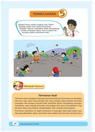 94 Buku Siswa Kelas IV SD/MI
Tahukah kamu bahwa anggota regu dalam
olahraga terdiri atas orang-orang yang
berbeda? Namun, perbedaan tidak menghalangi
mereka mencapai tujuan. Hal ini dapat kita
temukan dalam permainan kasti.
Tahukah Kamu?
Permainan Kasti
Permainan kasti merupakan salah satu permainan bola kecil. Permainan ini dimainkan
oleh dua regu, yakni regu pemukul dan regu penjaga. Regu pemukul berusaha
mendapat nilai dengan memukul bola, kemudian berlari mengelilingi lapangan.
Sebaliknya, regu penjaga berusaha menangkap bola serta mengalahkan regu
pemukul. Regu yang banyak mengumpulkan nilai menjadi pemenangnya.
Permainan sederhana ini dapat dimainkan di lapangan yang tidak begitu luas.
Alat yang dibutuhkan dalam permainan kasti adalah bola kecil dan pemukul kayu.
PEMBELAJARAN
 
